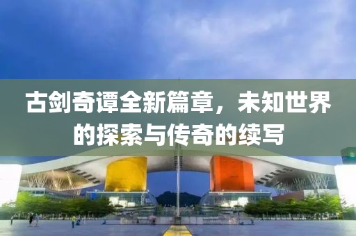 古剑奇谭全新篇章，未知世界的探索与传奇的续写