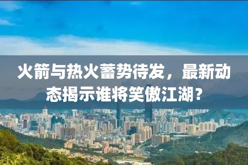 火箭与热火蓄势待发，最新动态揭示谁将笑傲江湖？