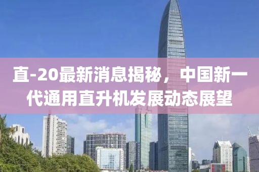 直-20最新消息揭秘，中国新一代通用直升机发展动态展望