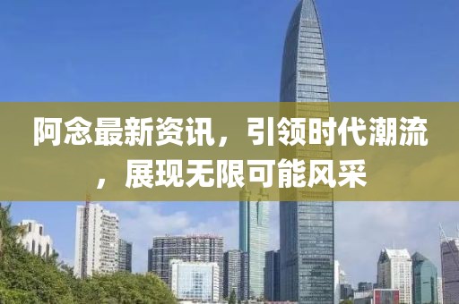 阿念最新资讯，引领时代潮流，展现无限可能风采