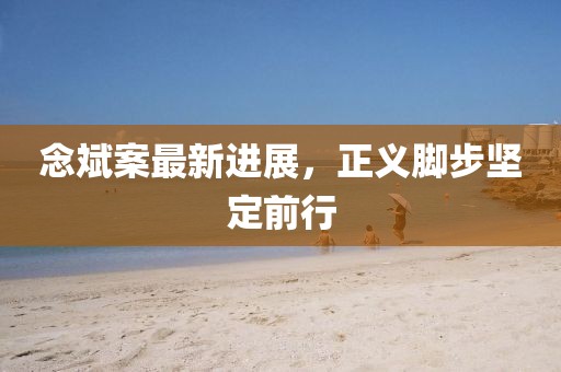念斌案最新进展，正义脚步坚定前行