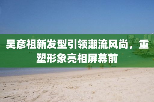 吴彦祖新发型引领潮流风尚，重塑形象亮相屏幕前