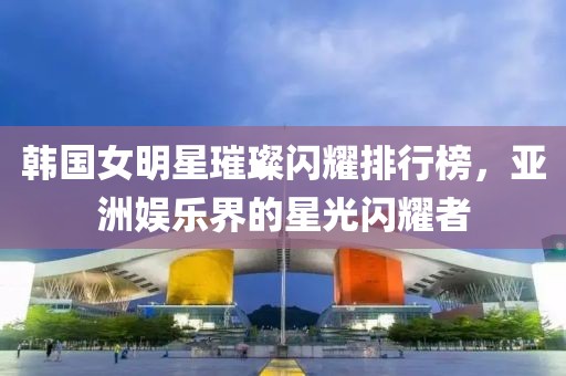 韩国女明星璀璨闪耀排行榜，亚洲娱乐界的星光闪耀者