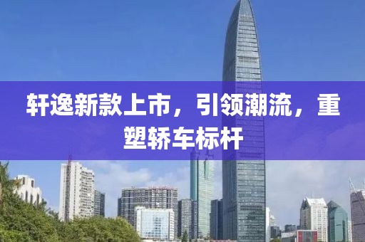轩逸新款上市，引领潮流，重塑轿车标杆