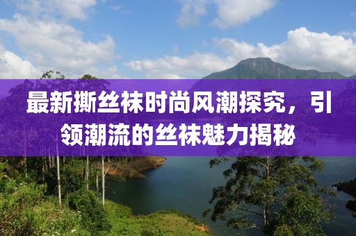 最新撕丝袜时尚风潮探究，引领潮流的丝袜魅力揭秘