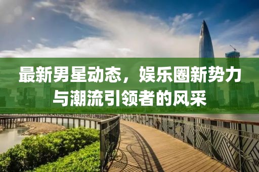 最新男星动态，娱乐圈新势力与潮流引领者的风采
