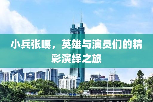 小兵张嘎，英雄与演员们的精彩演绎之旅