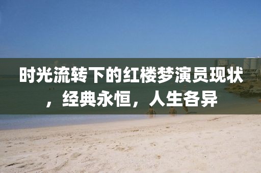 时光流转下的红楼梦演员现状，经典永恒，人生各异