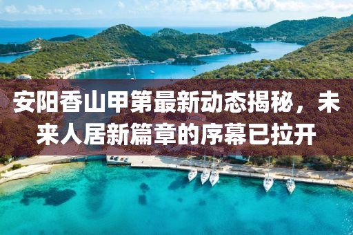 安阳香山甲第最新动态揭秘，未来人居新篇章的序幕已拉开