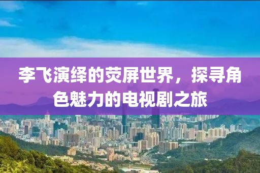 李飞演绎的荧屏世界，探寻角色魅力的电视剧之旅
