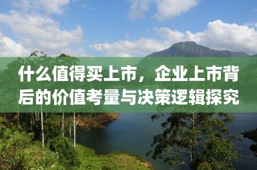 什么值得买上市，企业上市背后的价值考量与决策逻辑探究
