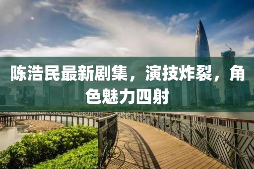 陈浩民最新剧集，演技炸裂，角色魅力四射