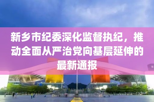 新乡市纪委深化监督执纪，推动全面从严治党向基层延伸的最新通报