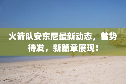 火箭队安东尼最新动态，蓄势待发，新篇章展现！
