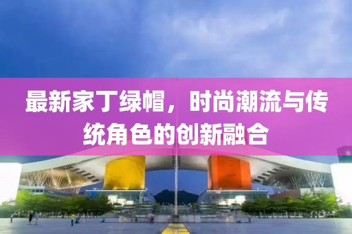 最新家丁绿帽，时尚潮流与传统角色的创新融合