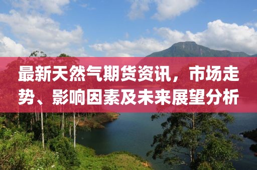 最新天然气期货资讯，市场走势、影响因素及未来展望分析