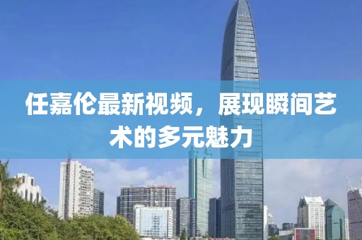 任嘉伦最新视频，展现瞬间艺术的多元魅力