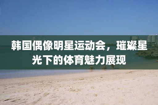 韩国偶像明星运动会，璀璨星光下的体育魅力展现