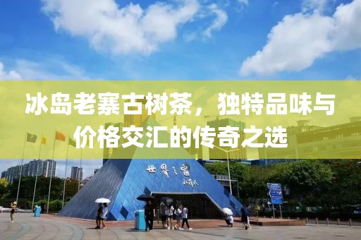冰岛老寨古树茶，独特品味与价格交汇的传奇之选
