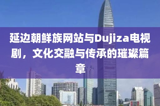 延边朝鲜族网站与Dujiza电视剧，文化交融与传承的璀璨篇章