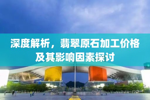 深度解析，翡翠原石加工价格及其影响因素探讨