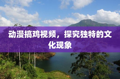 动漫搞鸡视频，探究独特的文化现象