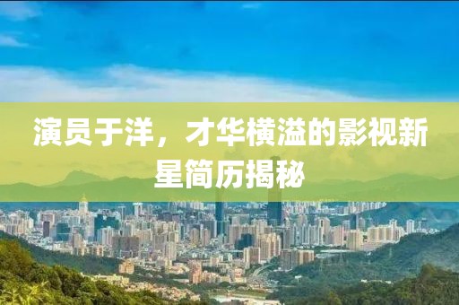 演员于洋，才华横溢的影视新星简历揭秘