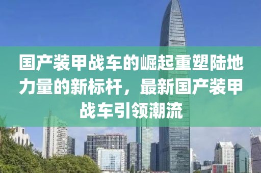 国产装甲战车的崛起重塑陆地力量的新标杆，最新国产装甲战车引领潮流