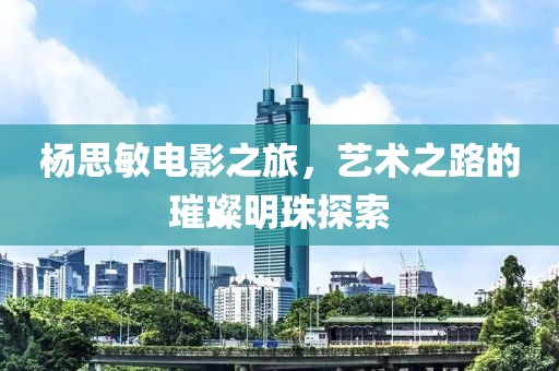 杨思敏电影之旅，艺术之路的璀璨明珠探索