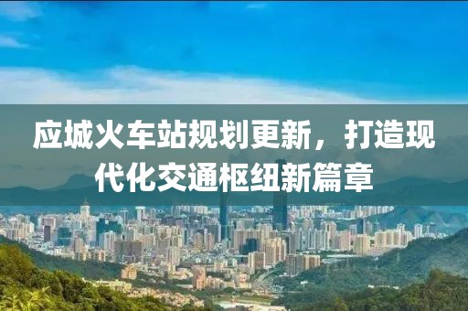 应城火车站规划更新，打造现代化交通枢纽新篇章