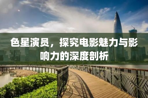 色星演员，探究电影魅力与影响力的深度剖析