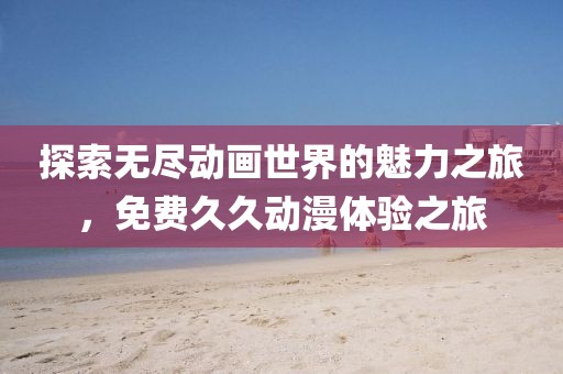 探索无尽动画世界的魅力之旅，免费久久动漫体验之旅