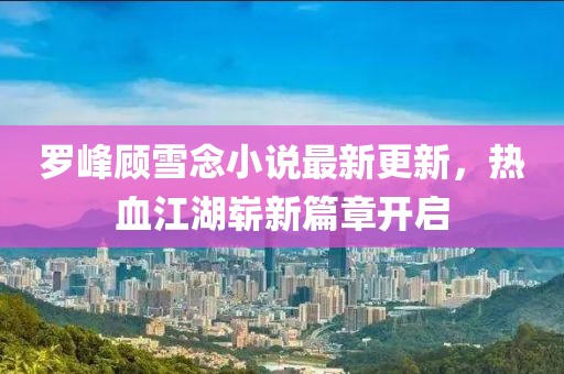罗峰顾雪念小说最新更新，热血江湖崭新篇章开启