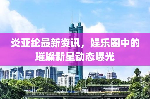 炎亚纶最新资讯，娱乐圈中的璀璨新星动态曝光