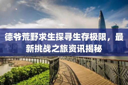 德爷荒野求生探寻生存极限，最新挑战之旅资讯揭秘