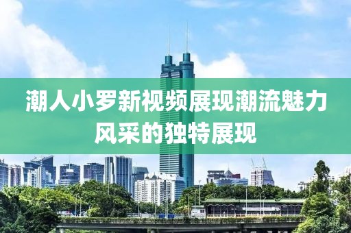 潮人小罗新视频展现潮流魅力风采的独特展现