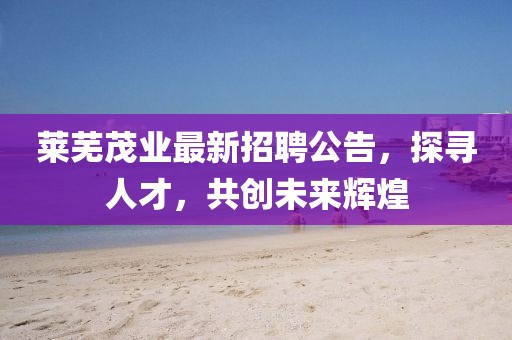 莱芜茂业最新招聘公告，探寻人才，共创未来辉煌