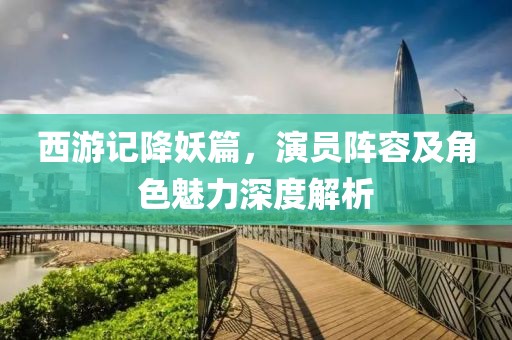 西游记降妖篇，演员阵容及角色魅力深度解析