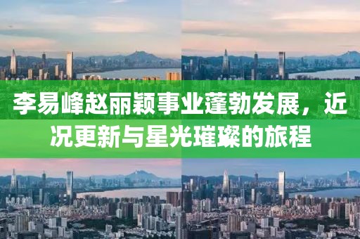 李易峰赵丽颖事业蓬勃发展，近况更新与星光璀璨的旅程