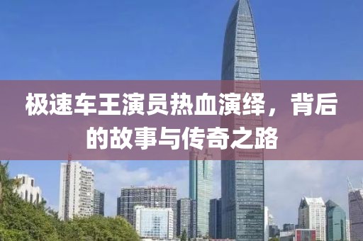极速车王演员热血演绎，背后的故事与传奇之路