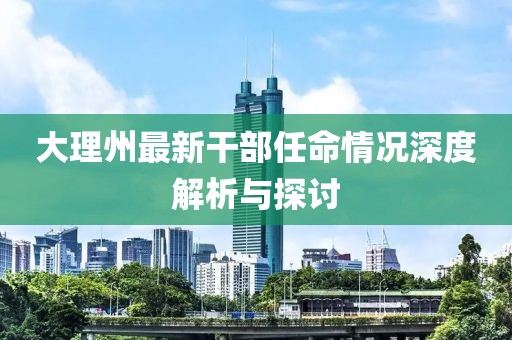 大理州最新干部任命情况深度解析与探讨
