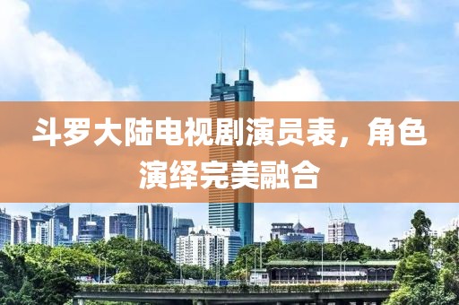 斗罗大陆电视剧演员表，角色演绎完美融合