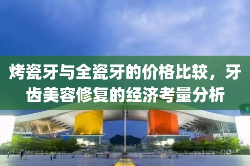 烤瓷牙与全瓷牙的价格比较，牙齿美容修复的经济考量分析