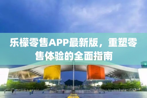乐檬零售APP最新版，重塑零售体验的全面指南