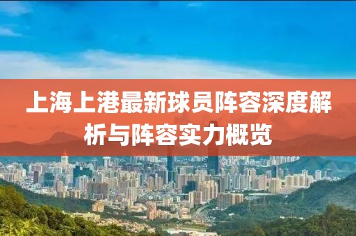 上海上港最新球员阵容深度解析与阵容实力概览