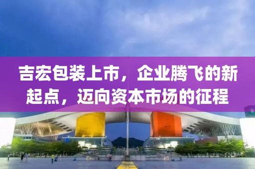 吉宏包装上市，企业腾飞的新起点，迈向资本市场的征程
