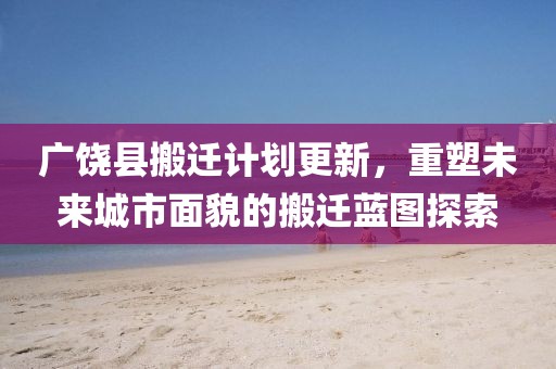 广饶县搬迁计划更新，重塑未来城市面貌的搬迁蓝图探索