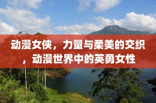 动漫女侠，力量与柔美的交织，动漫世界中的英勇女性