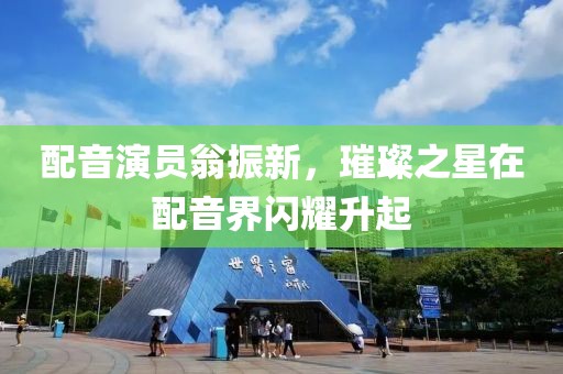 配音演员翁振新，璀璨之星在配音界闪耀升起