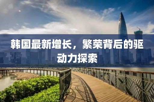 韩国最新增长，繁荣背后的驱动力探索